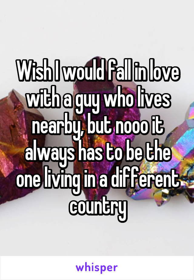 Wish I would fall in love with a guy who lives nearby, but nooo it always has to be the one living in a different country