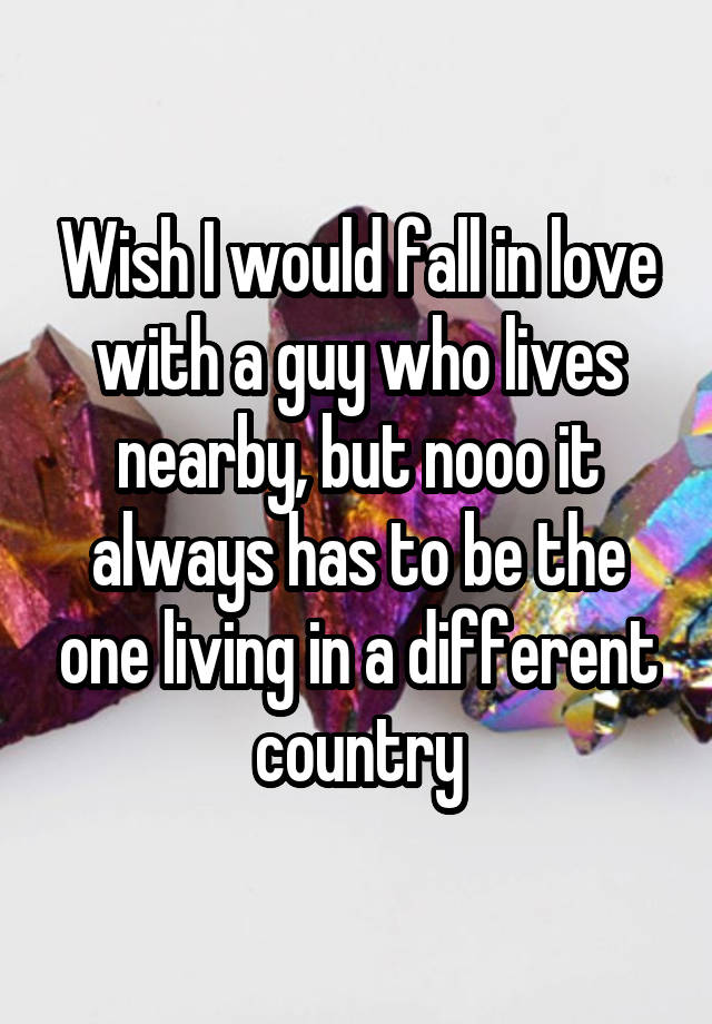 Wish I would fall in love with a guy who lives nearby, but nooo it always has to be the one living in a different country