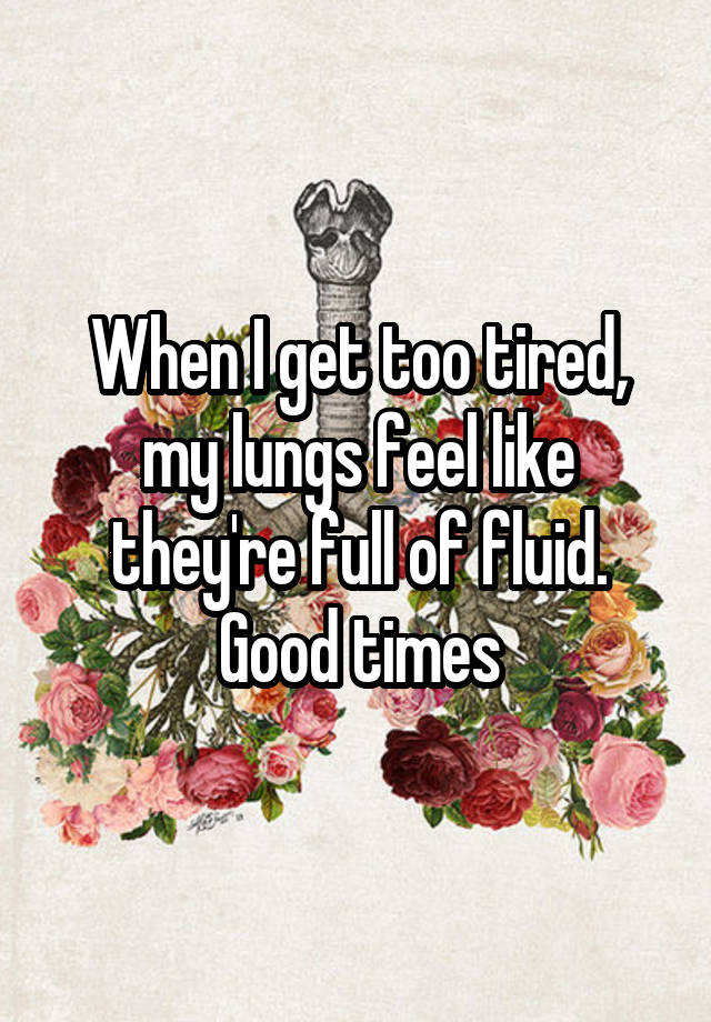 When I get too tired, my lungs feel like they're full of fluid. Good times