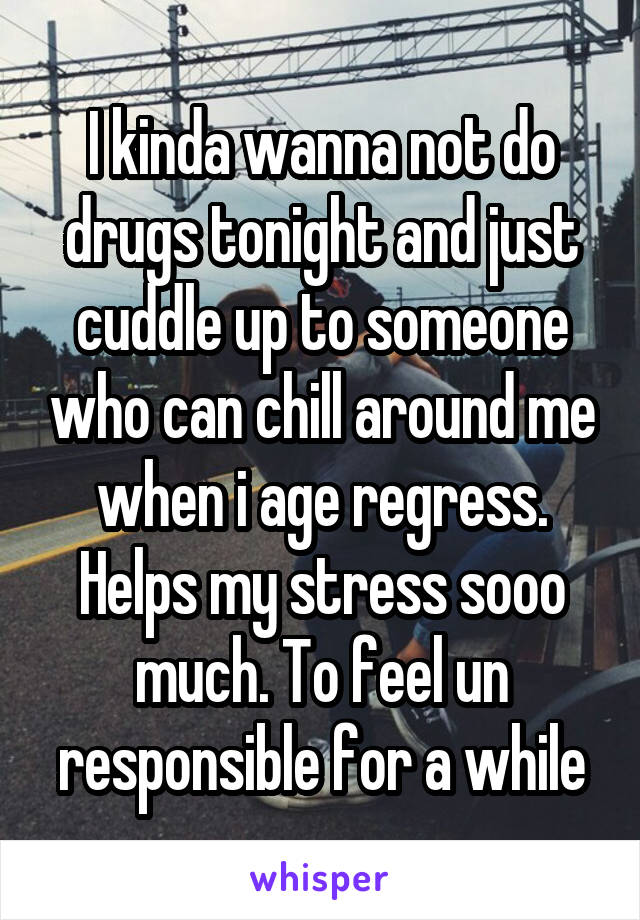 I kinda wanna not do drugs tonight and just cuddle up to someone who can chill around me when i age regress. Helps my stress sooo much. To feel un responsible for a while