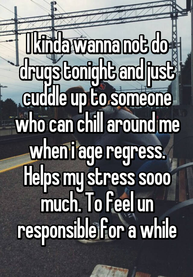 I kinda wanna not do drugs tonight and just cuddle up to someone who can chill around me when i age regress. Helps my stress sooo much. To feel un responsible for a while