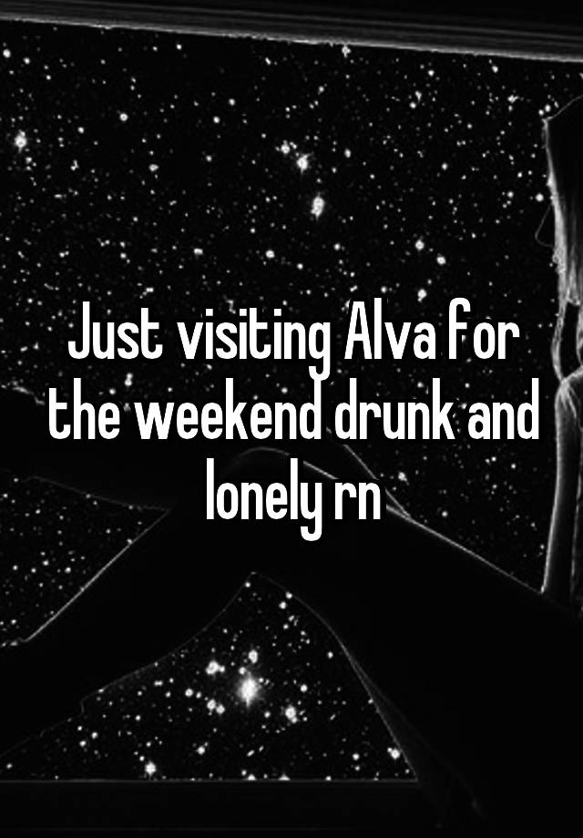 Just visiting Alva for the weekend drunk and lonely rn