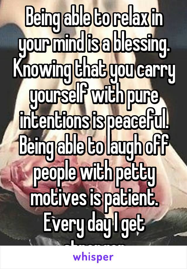 Being able to relax in your mind is a blessing. Knowing that you carry yourself with pure intentions is peaceful. Being able to laugh off people with petty motives is patient. Every day I get stronger