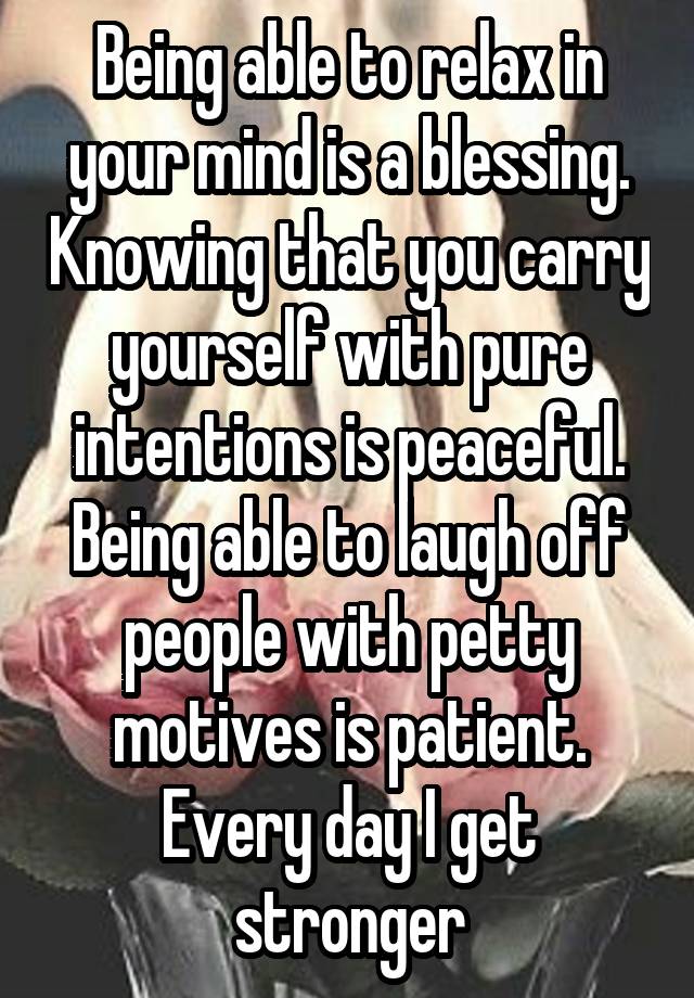 Being able to relax in your mind is a blessing. Knowing that you carry yourself with pure intentions is peaceful. Being able to laugh off people with petty motives is patient. Every day I get stronger