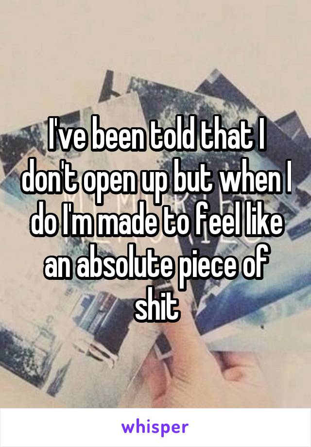 I've been told that I don't open up but when I do I'm made to feel like an absolute piece of shit