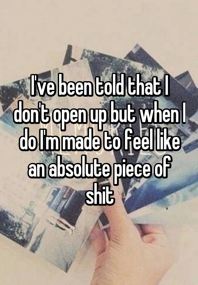 I've been told that I don't open up but when I do I'm made to feel like an absolute piece of shit