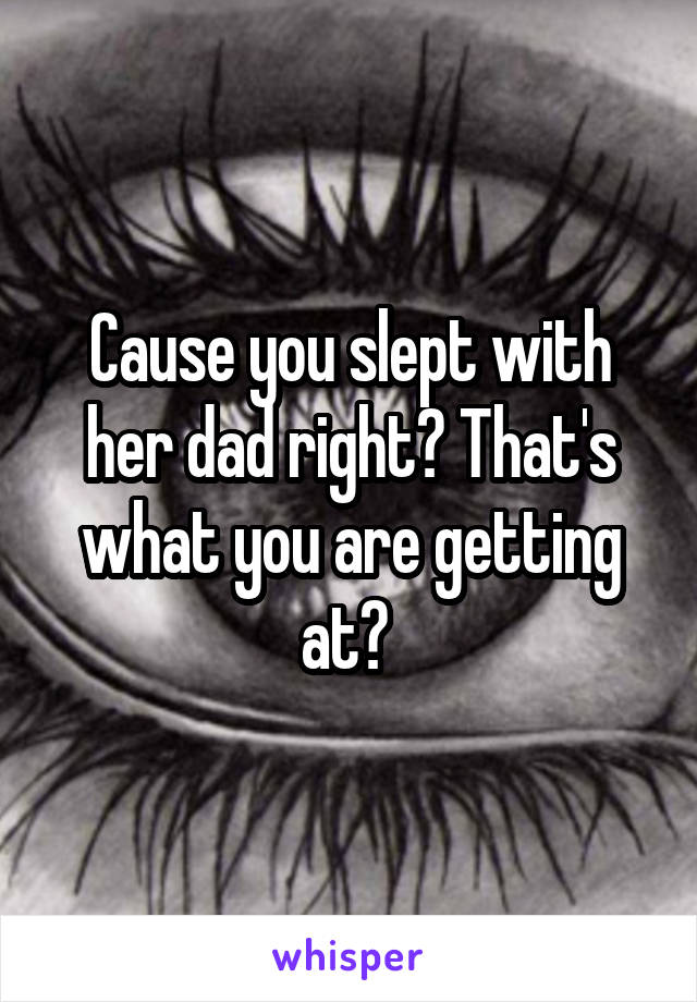 Cause you slept with her dad right? That's what you are getting at? 