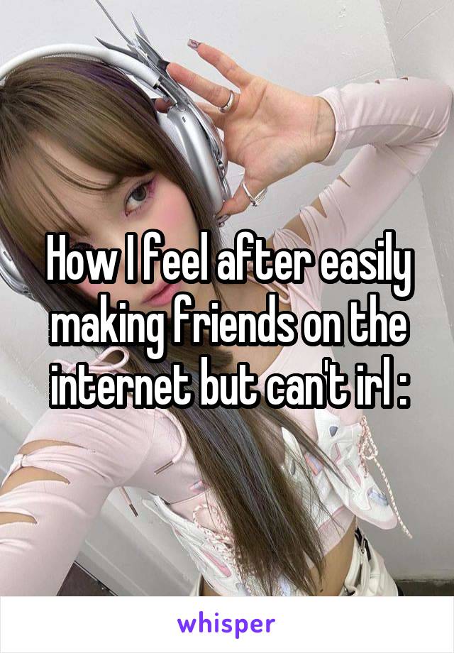 How I feel after easily making friends on the internet but can't irl :