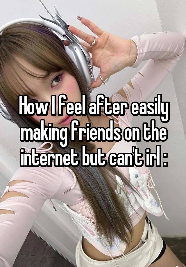 How I feel after easily making friends on the internet but can't irl :