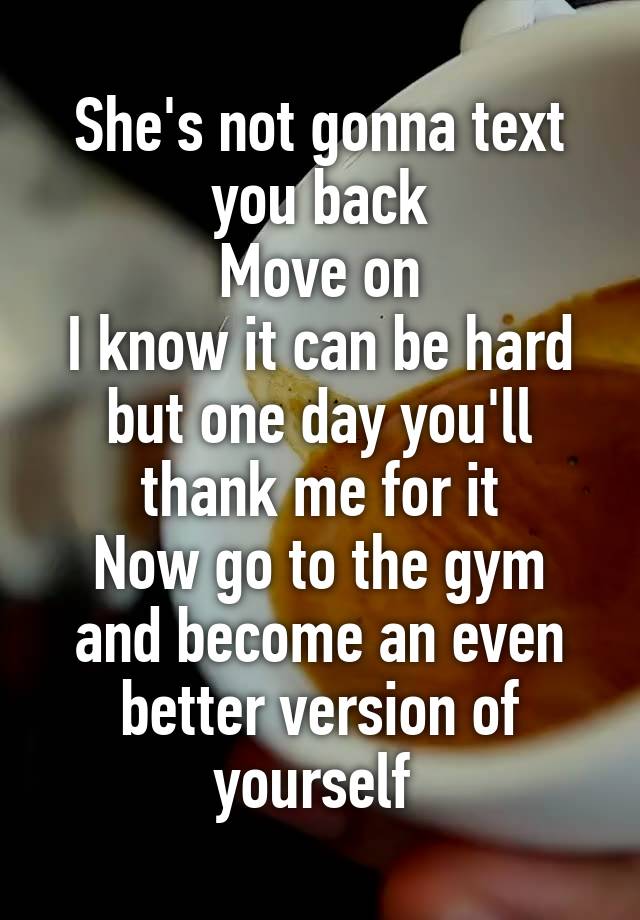 She's not gonna text you back
Move on
I know it can be hard but one day you'll thank me for it
Now go to the gym and become an even better version of yourself 