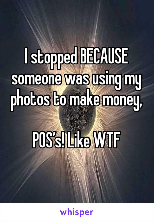 I stopped BECAUSE someone was using my photos to make money, 

POS’s! Like WTF