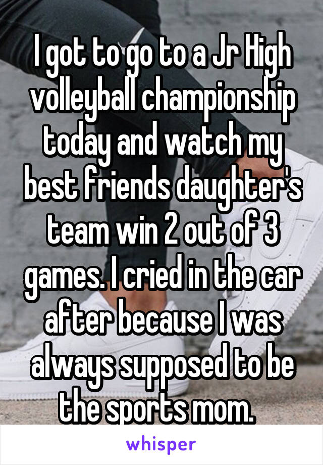 I got to go to a Jr High volleyball championship today and watch my best friends daughter's team win 2 out of 3 games. I cried in the car after because I was always supposed to be the sports mom.  