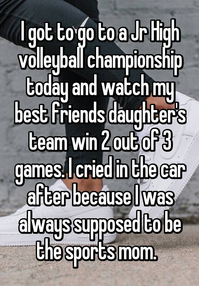 I got to go to a Jr High volleyball championship today and watch my best friends daughter's team win 2 out of 3 games. I cried in the car after because I was always supposed to be the sports mom.  