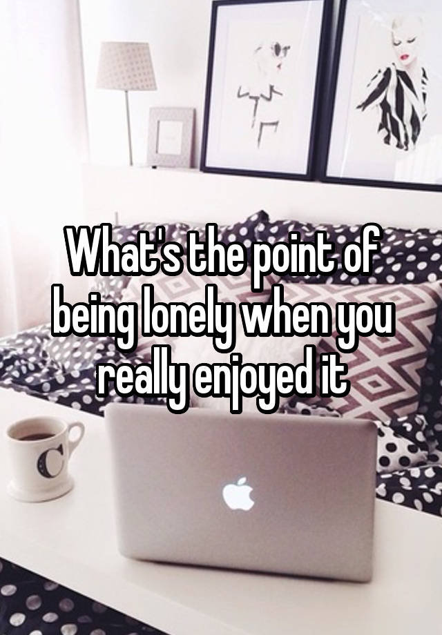 What's the point of being lonely when you really enjoyed it