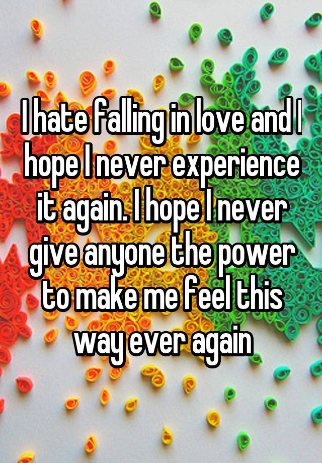 I hate falling in love and I hope I never experience it again. I hope I never give anyone the power to make me feel this way ever again