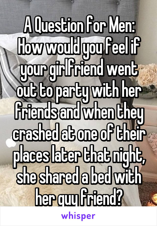 A Question for Men:
How would you feel if your girlfriend went out to party with her friends and when they crashed at one of their places later that night, she shared a bed with her guy friend?