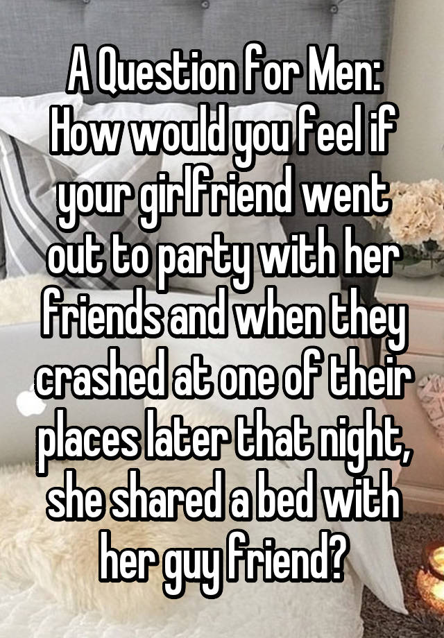 A Question for Men:
How would you feel if your girlfriend went out to party with her friends and when they crashed at one of their places later that night, she shared a bed with her guy friend?