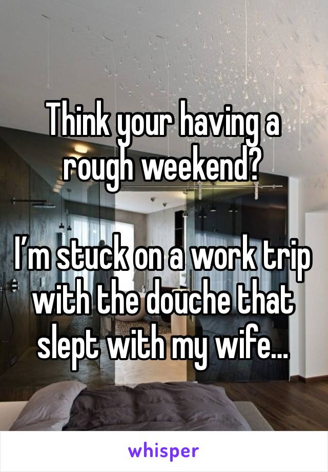 Think your having a rough weekend?

I’m stuck on a work trip with the douche that slept with my wife…