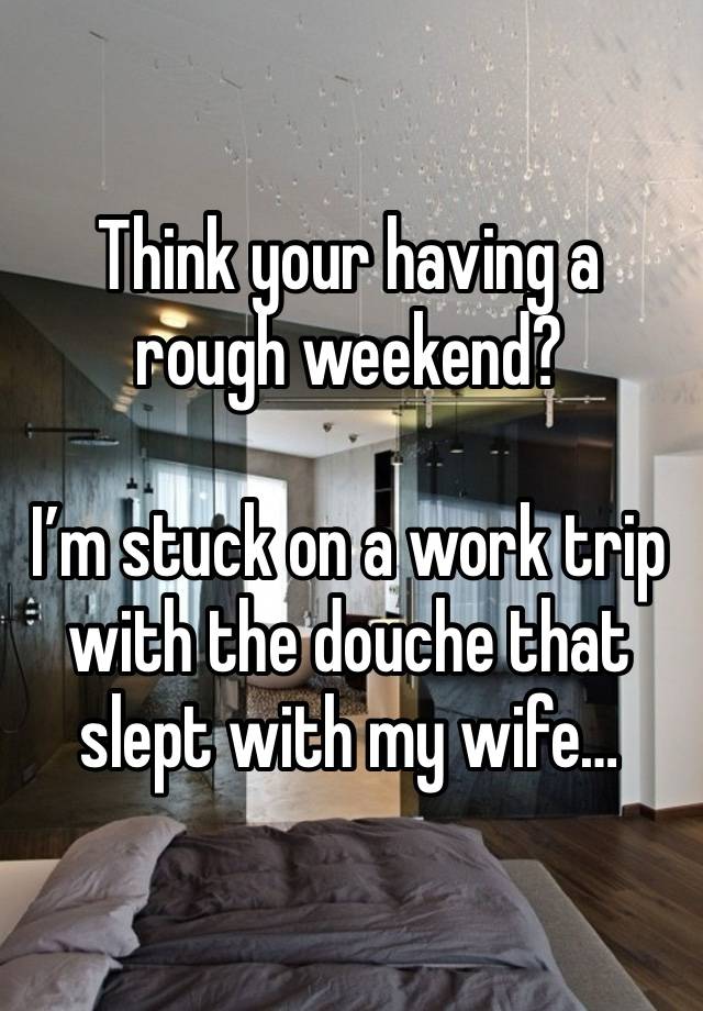 Think your having a rough weekend?

I’m stuck on a work trip with the douche that slept with my wife…