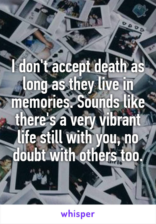 I don't accept death as long as they live in memories. Sounds like there's a very vibrant life still with you, no doubt with others too.