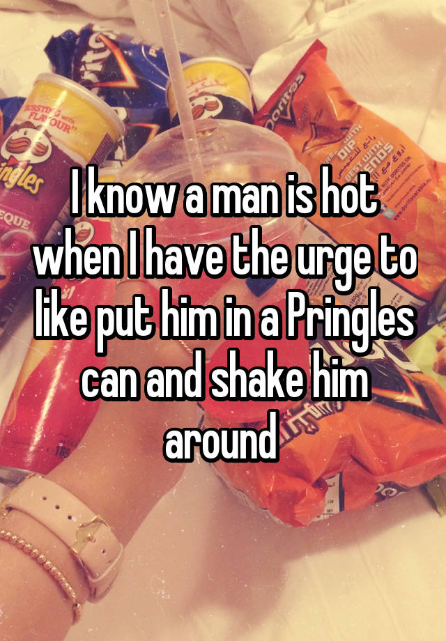 I know a man is hot when I have the urge to like put him in a Pringles can and shake him around 