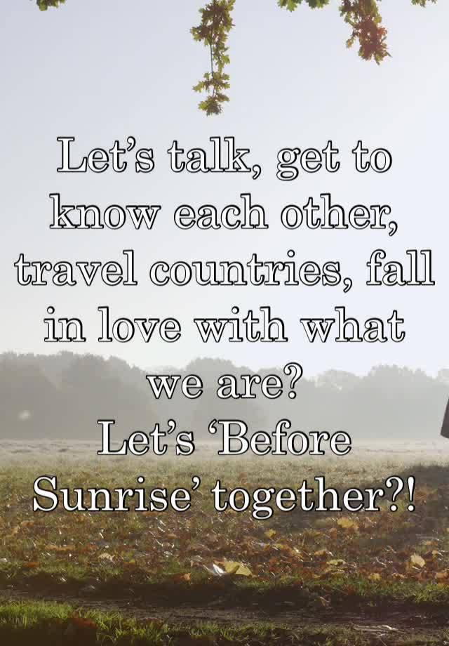 Let’s talk, get to know each other, travel countries, fall in love with what we are?
Let’s ‘Before Sunrise’ together?!