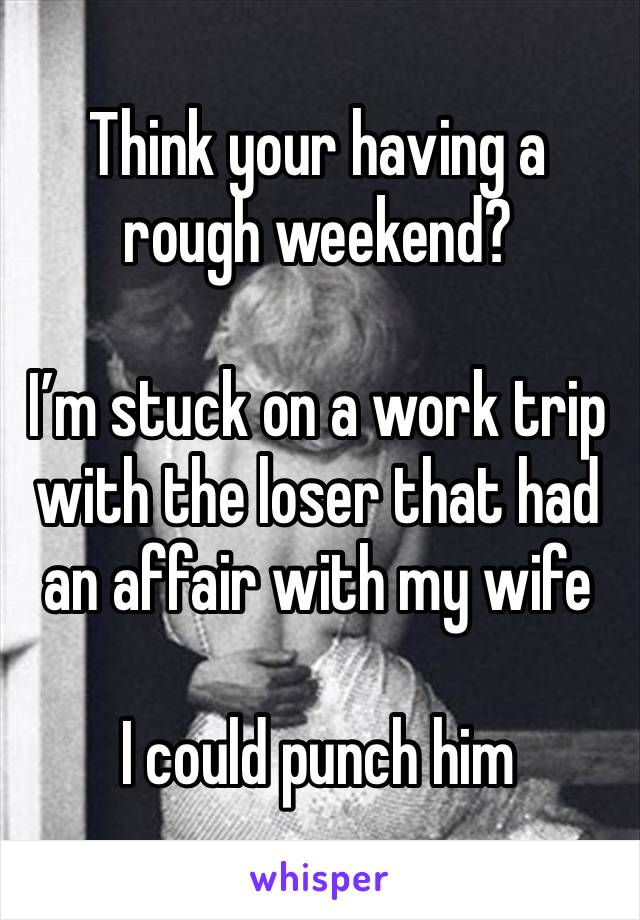 Think your having a rough weekend?

I’m stuck on a work trip with the loser that had an affair with my wife

I could punch him