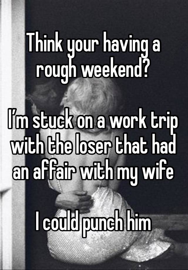 Think your having a rough weekend?

I’m stuck on a work trip with the loser that had an affair with my wife

I could punch him