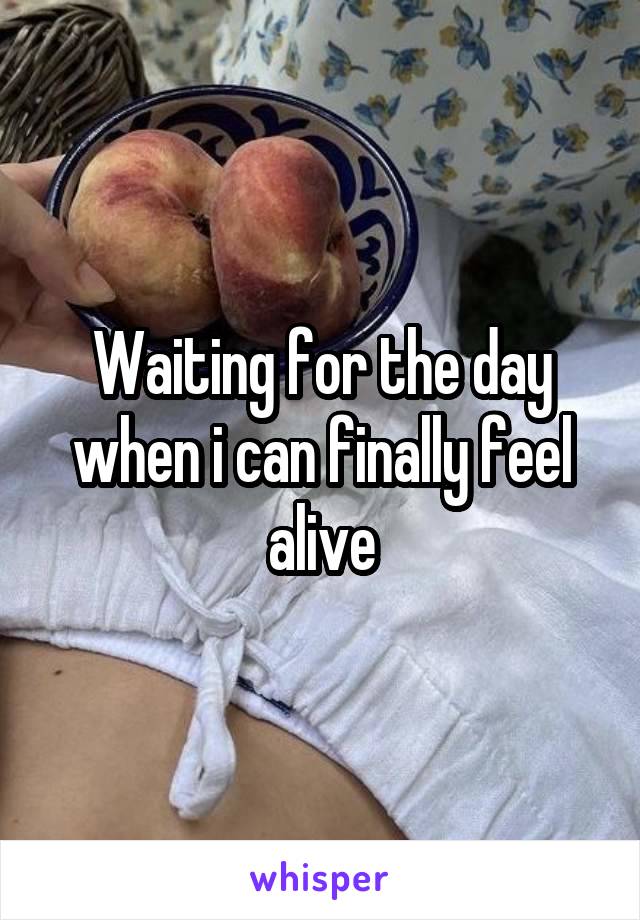 Waiting for the day when i can finally feel alive