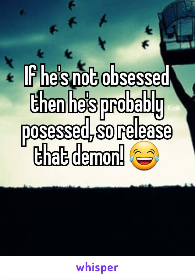 If he's not obsessed then he's probably posessed, so release that demon! 😂