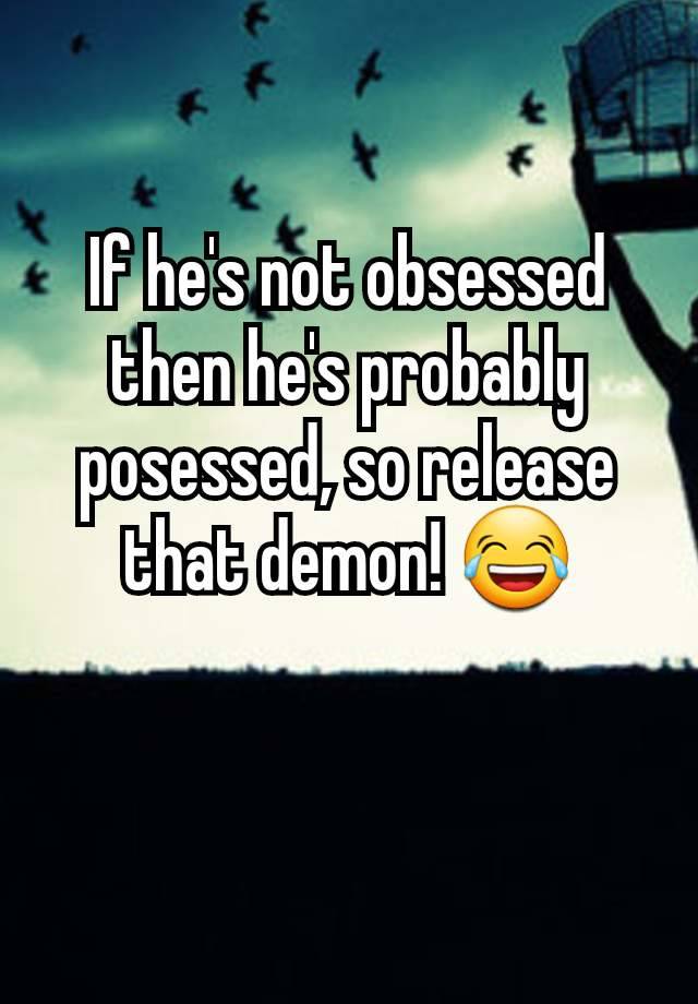 If he's not obsessed then he's probably posessed, so release that demon! 😂