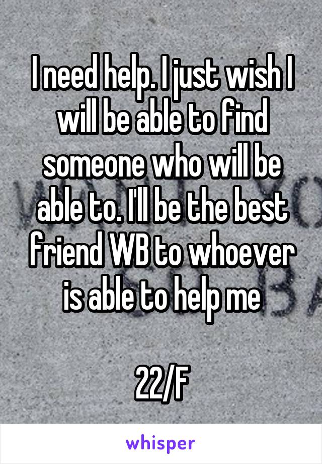 I need help. I just wish I will be able to find someone who will be able to. I'll be the best friend WB to whoever is able to help me

22/F