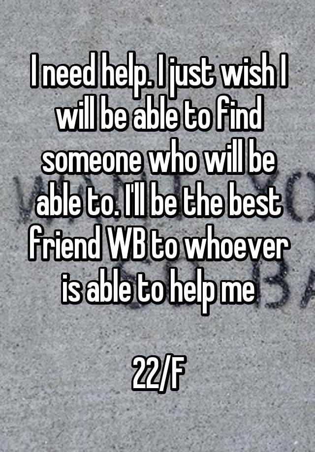 I need help. I just wish I will be able to find someone who will be able to. I'll be the best friend WB to whoever is able to help me

22/F