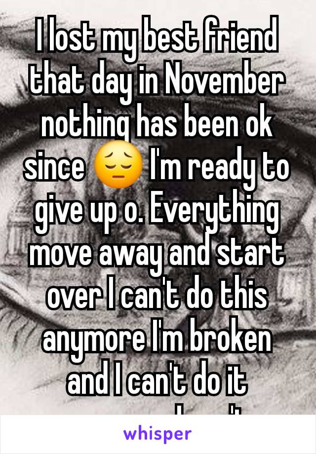 I lost my best friend that day in November nothing has been ok since 😔 I'm ready to give up o. Everything move away and start over I can't do this anymore I'm broken and I can't do it anymore I can't