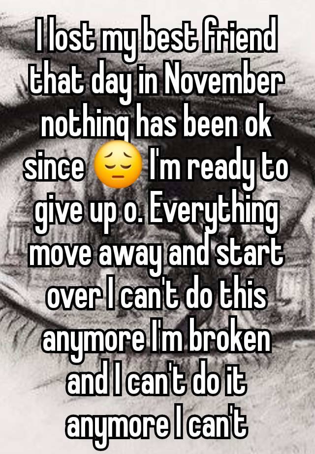 I lost my best friend that day in November nothing has been ok since 😔 I'm ready to give up o. Everything move away and start over I can't do this anymore I'm broken and I can't do it anymore I can't