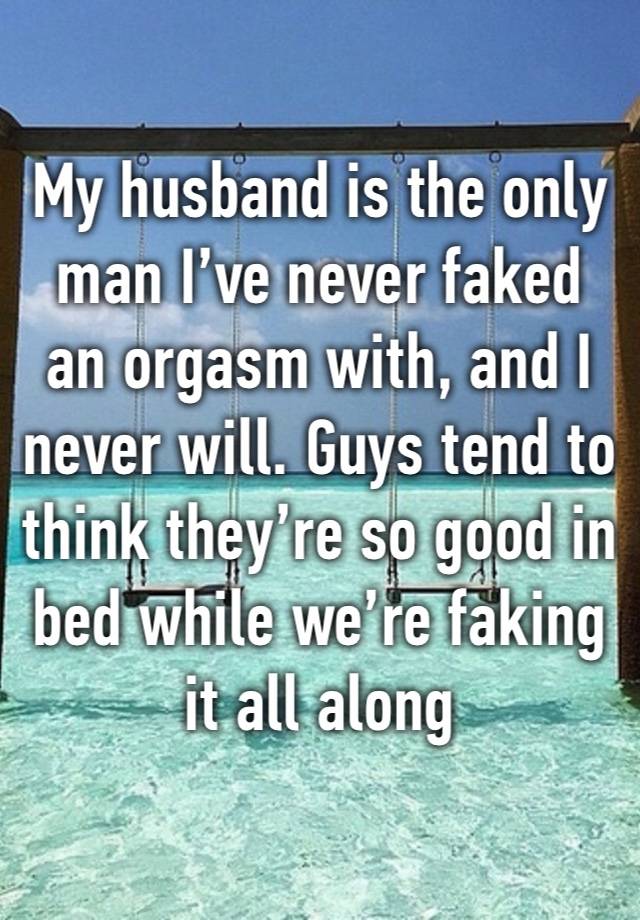 My husband is the only man I’ve never faked an orgasm with, and I never will. Guys tend to think they’re so good in bed while we’re faking it all along 