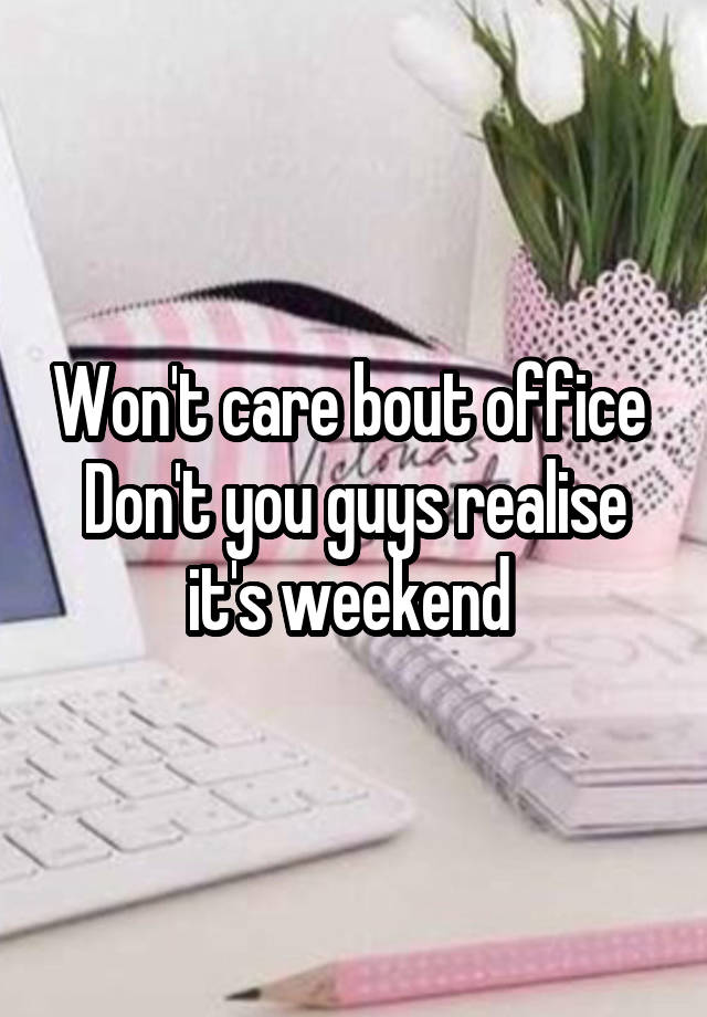 Won't care bout office 
Don't you guys realise it's weekend 