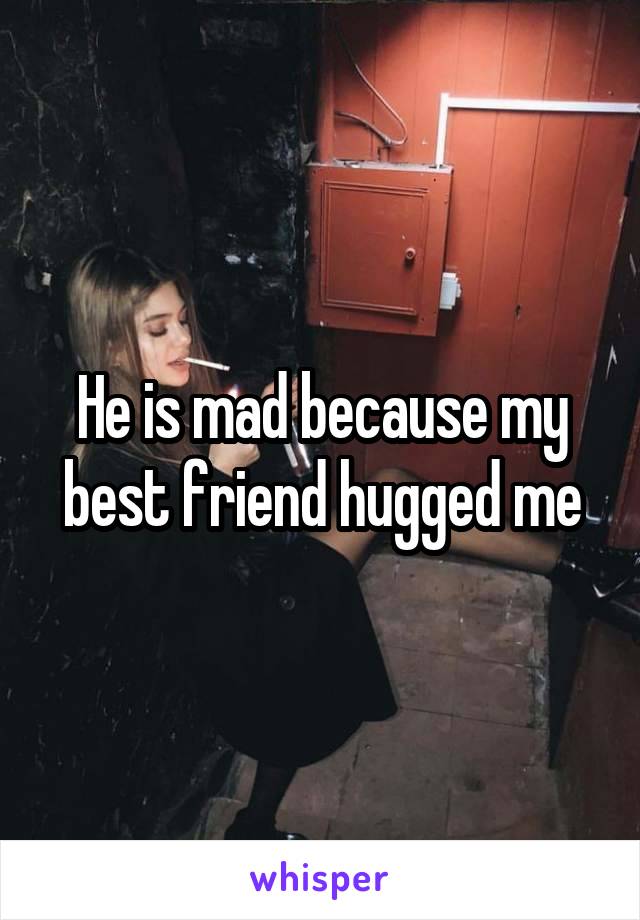 He is mad because my best friend hugged me