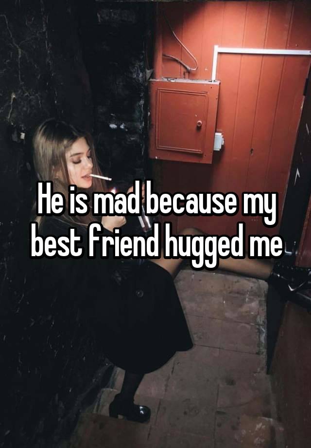 He is mad because my best friend hugged me