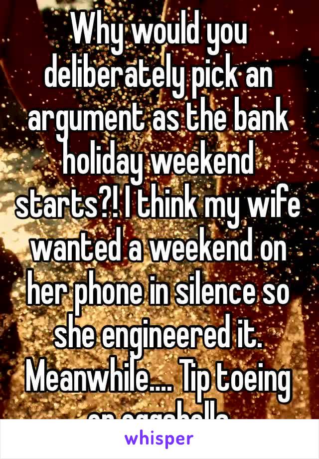 Why would you deliberately pick an argument as the bank holiday weekend starts?! I think my wife wanted a weekend on her phone in silence so she engineered it. Meanwhile…. Tip toeing on eggshells