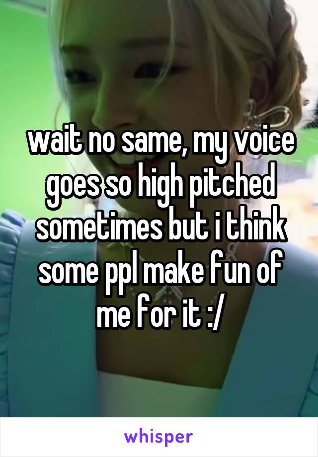 wait no same, my voice goes so high pitched sometimes but i think some ppl make fun of me for it :/