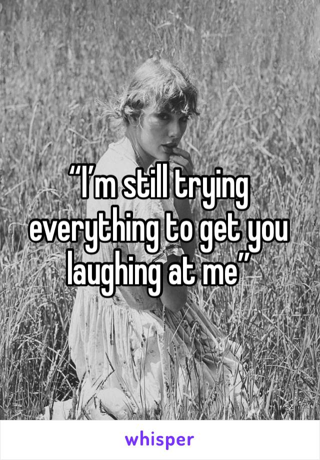 “I’m still trying everything to get you laughing at me”