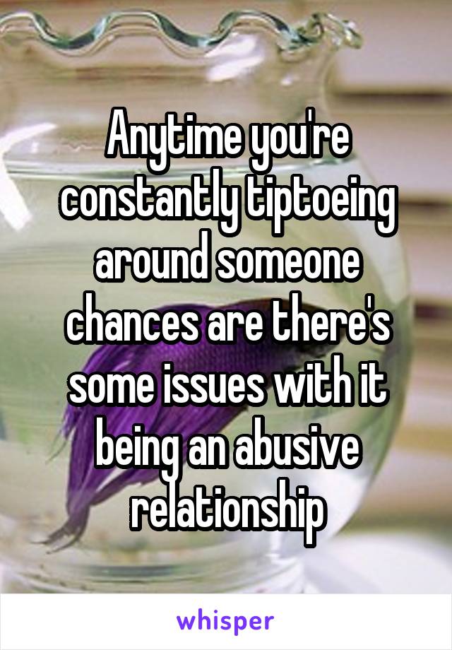 Anytime you're constantly tiptoeing around someone chances are there's some issues with it being an abusive relationship