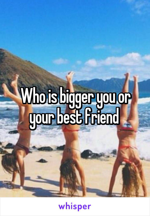 Who is bigger you or your best friend 