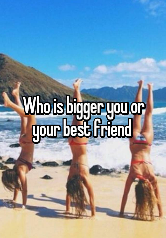 Who is bigger you or your best friend 