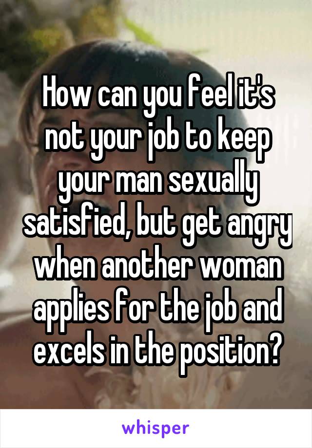 How can you feel it's not your job to keep your man sexually satisfied, but get angry when another woman applies for the job and excels in the position?