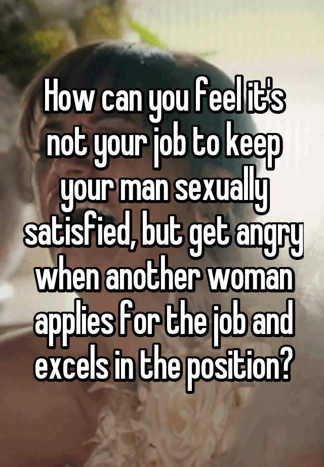 How can you feel it's not your job to keep your man sexually satisfied, but get angry when another woman applies for the job and excels in the position?