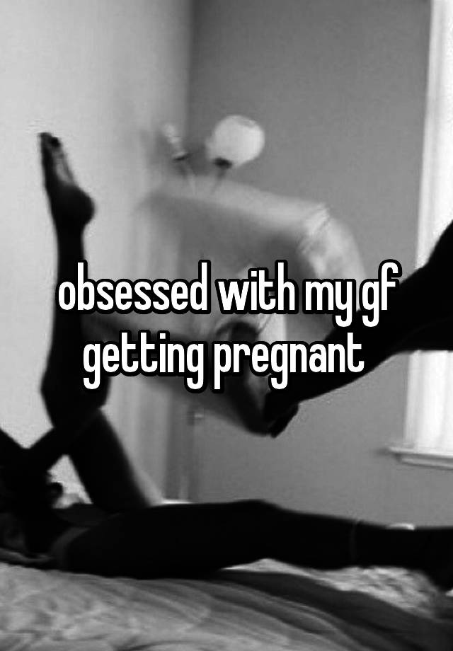 obsessed with my gf getting pregnant 