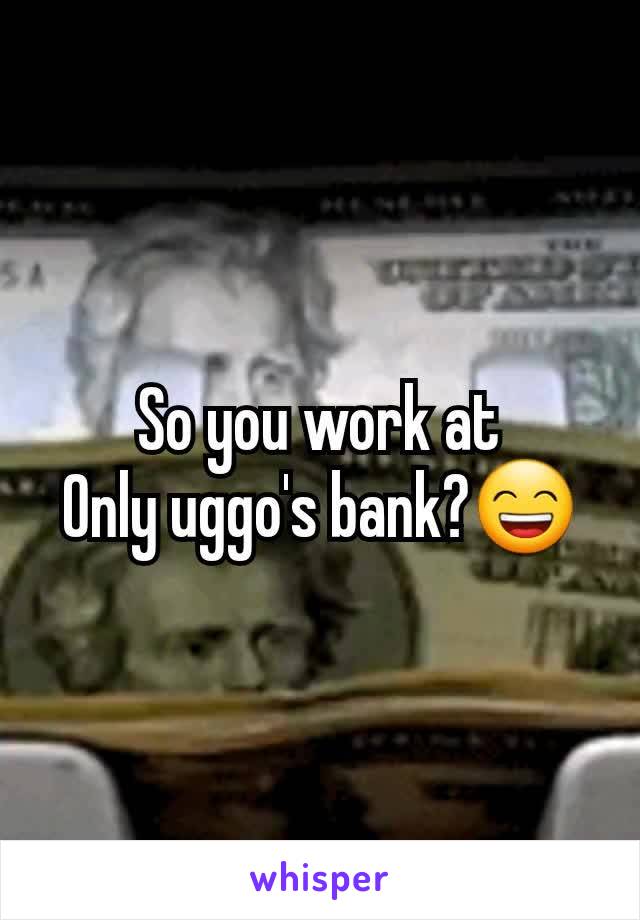 So you work at
Only uggo's bank?😄