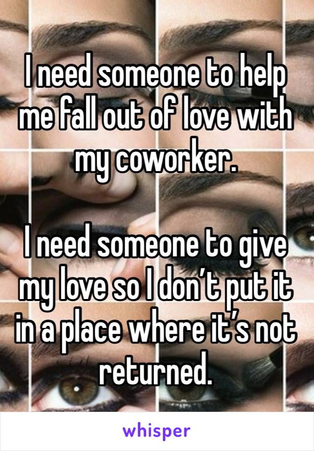 I need someone to help me fall out of love with my coworker. 

I need someone to give my love so I don’t put it in a place where it’s not returned. 